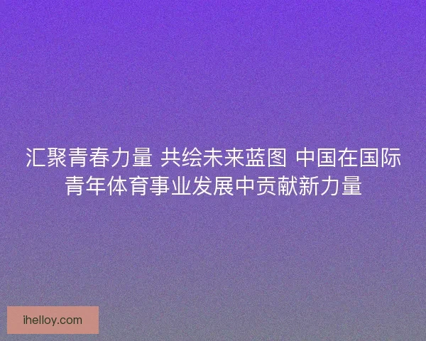 汇聚青春力量 共绘未来蓝图 中国在国际青年体育事业发展中贡献新力量