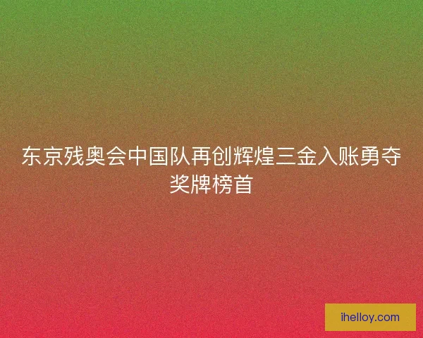 东京残奥会中国队再创辉煌三金入账勇夺奖牌榜首