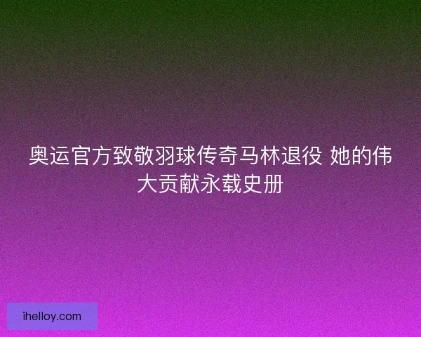 奥运官方致敬羽球传奇马林退役 她的伟大贡献永载史册
