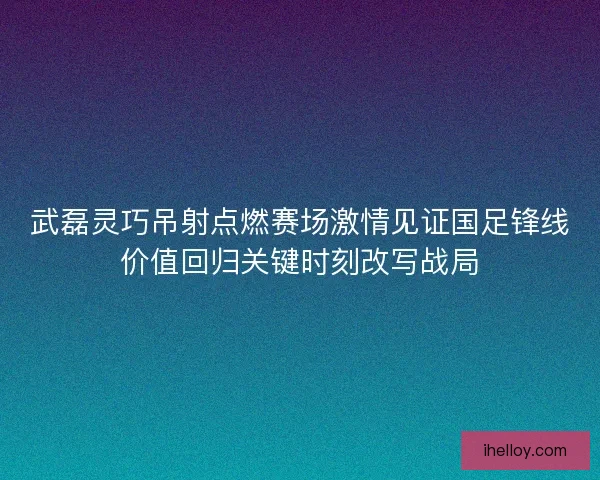 武磊灵巧吊射点燃赛场激情见证国足锋线价值回归关键时刻改写战局